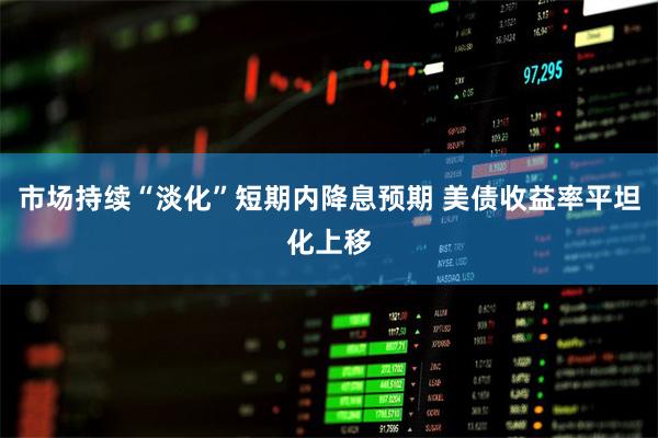 市场持续“淡化”短期内降息预期 美债收益率平坦化上移