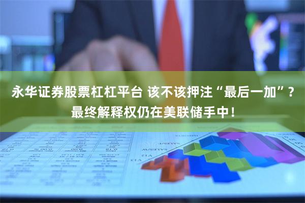 永华证券股票杠杠平台 该不该押注“最后一加”？最终解释权仍在美联储手中！