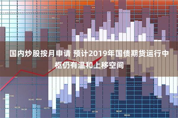 国内炒股按月申请 预计2019年国债期货运行中枢仍有温和上移空间