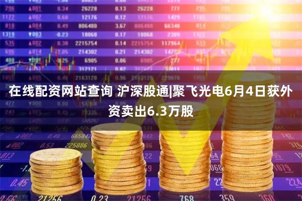 在线配资网站查询 沪深股通|聚飞光电6月4日获外资卖出6.3万股