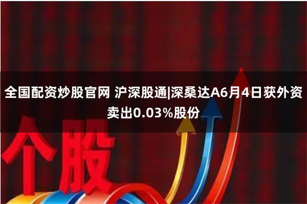 全国配资炒股官网 沪深股通|深桑达A6月4日获外资卖出0.03%股份