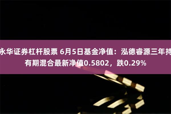 永华证券杠杆股票 6月5日基金净值：泓德睿源三年持有期混合最新净值0.5802，跌0.29%