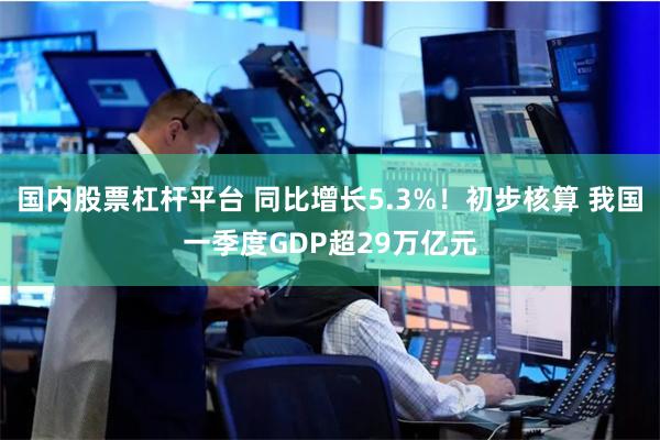 国内股票杠杆平台 同比增长5.3%！初步核算 我国一季度GDP超29万亿元