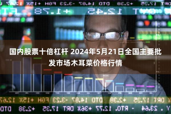 国内股票十倍杠杆 2024年5月21日全国主要批发市场木耳菜价格行情