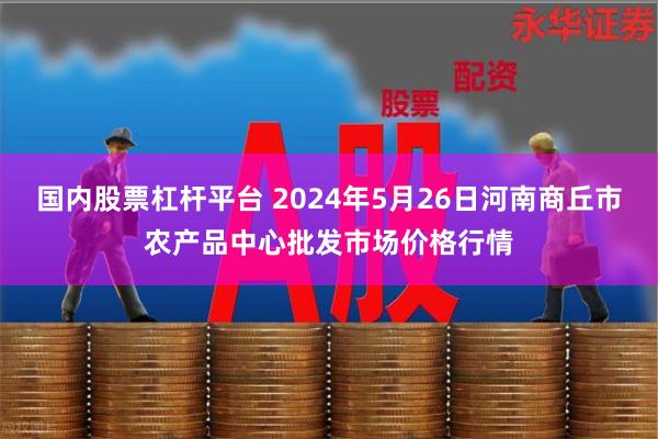 国内股票杠杆平台 2024年5月26日河南商丘市农产品中心批发市场价格行情