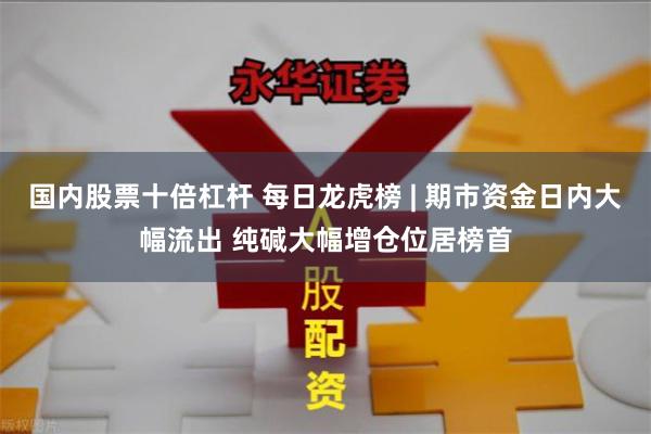 国内股票十倍杠杆 每日龙虎榜 | 期市资金日内大幅流出 纯碱大幅增仓位居榜首