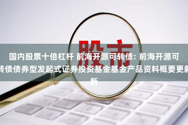 国内股票十倍杠杆 前海开源可转债: 前海开源可转债债券型发起式证券投资基金基金产品资料概要更新