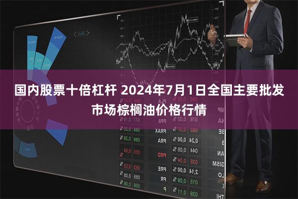 国内股票十倍杠杆 2024年7月1日全国主要批发市场棕榈油价格行情