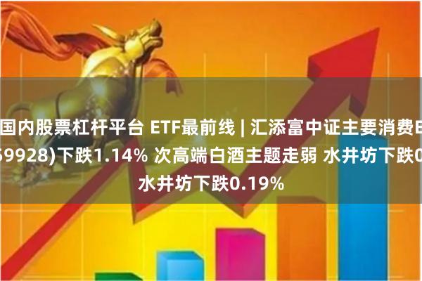 国内股票杠杆平台 ETF最前线 | 汇添富中证主要消费ETF(159928)下跌1.14% 次高端白酒主题走弱 水井坊下跌0.19%