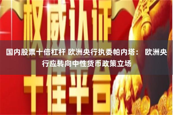 国内股票十倍杠杆 欧洲央行执委帕内塔： 欧洲央行应转向中性货币政策立场