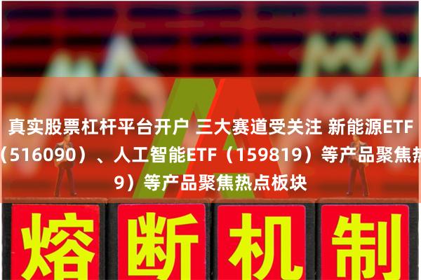 真实股票杠杆平台开户 三大赛道受关注 新能源ETF易方达（516090）、人工智能ETF（159819）等产品聚焦热点板块