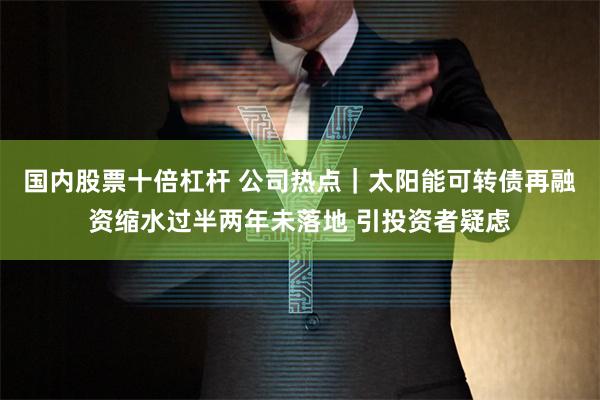 国内股票十倍杠杆 公司热点｜太阳能可转债再融资缩水过半两年未落地 引投资者疑虑