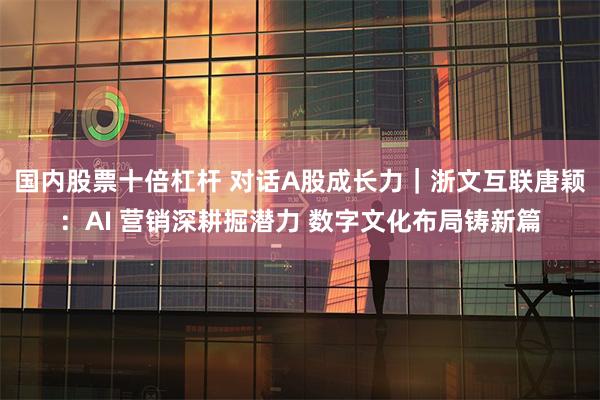 国内股票十倍杠杆 对话A股成长力｜浙文互联唐颖：AI 营销深耕掘潜力 数字文化布局铸新篇