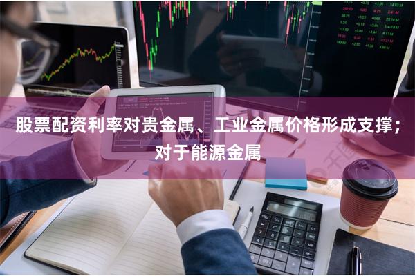 股票配资利率对贵金属、工业金属价格形成支撑；对于能源金属