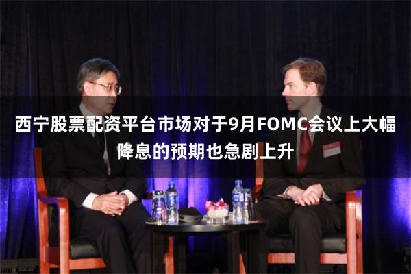 西宁股票配资平台市场对于9月FOMC会议上大幅降息的预期也急剧上升