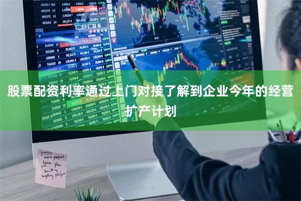股票配资利率通过上门对接了解到企业今年的经营扩产计划