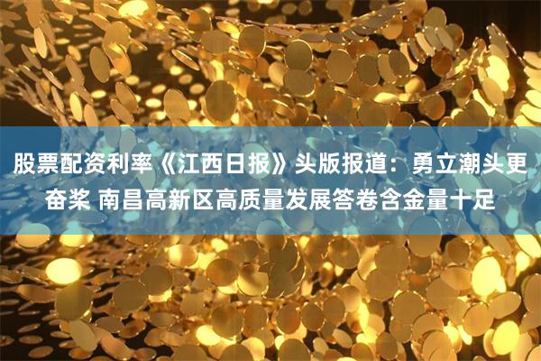 股票配资利率《江西日报》头版报道：勇立潮头更奋桨 南昌高新区高质量发展答卷含金量十足